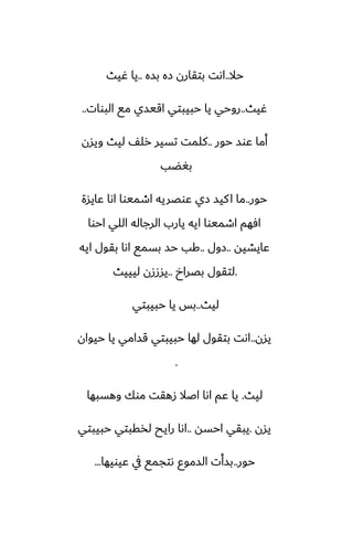 ‫حال‬
..
‫بسه‬ ‫زه‬ ‫بتقارن‬ ‫اىت‬
..
‫ُيث‬ ‫يا‬
‫ُيث‬
..
‫البوات‬ ‫مى‬ ‫اقيسي‬ ‫حبيبتي‬ ‫يا‬ ‫روحي‬
..
‫حور‬ ‫ًوس‬ ‫أما‬
..
‫ويسن‬ ‫ليث‬ ّ‫رل‬ ‫تسير‬ ‫كلمت‬
‫بَؾب‬
‫حور‬
..
‫ًايسة‬ ‫اىا‬ ‫اطميوا‬ ‫ًوغريه‬ ‫زي‬ ‫كيس‬‫ا‬ ‫ما‬
‫احوا‬ ‫اللي‬ ‫الرجاله‬ ‫يارب‬ ‫ايه‬ ‫اطميوا‬ ‫آهم‬
‫ًايضيه‬
..
‫زول‬
..
‫ايه‬ ‫بقول‬ ‫اىا‬ ‫بسمى‬ ‫حس‬ ‫كب‬
.
‫بغراخ‬ ‫لتقول‬
..
‫ليييث‬ ‫يسززن‬
‫ليث‬
..
‫حبيبتي‬ ‫يا‬ ‫بس‬
‫يسن‬
..
‫حيوان‬ ‫يا‬ ‫قسامي‬ ‫حبيبتي‬ ‫لها‬ ‫بتقول‬ ‫اىت‬
.
‫ليث‬
.
‫وهسبها‬ ‫موك‬ ‫زهقت‬ ‫اػال‬ ‫اىا‬ ‫ًم‬ ‫يا‬
‫يسن‬
.
‫احسه‬ ‫يبقي‬
..
‫حبيبتي‬ ‫لذقبتي‬ ‫رايح‬ ‫اىا‬
‫حور‬
..
‫ًيويها‬ ‫يف‬ ‫ىتجمى‬ ‫السموو‬ ‫بسأت‬
...
 
