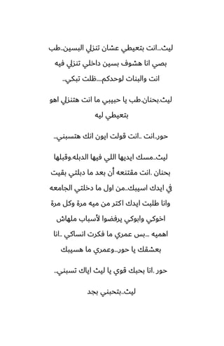 ‫ليث‬
...
‫البسيه‬ ‫توسيل‬ ‫ًضان‬ ‫بتييقي‬ ‫اىت‬
..
‫كب‬
‫ٓيه‬ ‫توسيل‬ ‫زارلي‬ ‫بسيه‬ ِ‫هضو‬ ‫اىا‬ ‫بغي‬
‫لوحسكم‬ ‫والبوات‬ ‫اىت‬
....
‫تبكي‬ ‫هلت‬
..
‫ليث‬
.
‫بحوان‬
.
‫اهو‬ ‫هتوسيل‬ ‫اىت‬ ‫ما‬ ‫حبيبي‬ ‫يا‬ ‫كب‬
‫ليه‬ ‫بتييقي‬
‫حور‬
..
‫اىت‬
..
‫هتسبوي‬ ‫اىك‬ ‫ايون‬ ‫قولت‬ ‫اىت‬
..
‫ليث‬
..
‫السبله‬ ‫ٓيها‬ ‫اللي‬ ‫ايسيها‬ ‫مسك‬
.
‫وقبلها‬
‫بحوان‬
.
‫بقيت‬ ‫زبلتي‬ ‫ما‬ ‫بيس‬ ‫أن‬ ‫مقتويه‬ ‫اىت‬
‫اسيبك‬ ‫ايسك‬ ‫يف‬
..
‫الجاميه‬ ‫زرلتي‬ ‫ما‬ ‫اول‬ ‫مه‬
‫مرة‬ ‫وكل‬ ‫مرة‬ ‫ميه‬ ‫مه‬ ‫كتر‬‫ا‬ ‫ايسك‬ ‫كلبت‬ ‫واىا‬
‫ملهاش‬ ‫ألسباب‬ ‫يرٓؾوا‬ ‫وابوكي‬ ‫اروكي‬
‫اهميه‬
...
‫اىساكي‬ ‫ٓكرت‬ ‫ما‬ ‫ًمري‬ ‫بس‬
..
‫اىا‬
‫حور‬ ‫يا‬ ‫بيضقك‬
...
‫هسيبك‬ ‫ما‬ ‫وًمري‬
‫حور‬
.
‫تسبوي‬ ‫اياك‬ ‫ليث‬ ‫يا‬ ‫قوي‬ ‫بحبك‬ ‫اىا‬
..
‫ليث‬
..
‫بجس‬ ‫بتحبوي‬
 