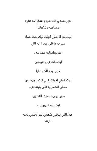 ‫حور‬
..
‫ًايسة‬ ‫لسه‬ ‫ًقابا‬ ‫و‬ ‫ررم‬ ‫اىك‬ ‫تغسق‬
‫وطكولتا‬ ‫مغاػه‬
‫ليث‬
..
‫حمام‬ ‫حجس‬ ‫ليك‬ ‫قولت‬ ‫مص‬ ‫اىا‬ ‫هو‬
‫تاين‬ ‫ايه‬ ‫ًايسة‬ ‫زارلي‬ ‫سباحه‬
.
‫حور‬
..
‫مغاػه‬ ‫بقْوليه‬
..
‫ليث‬
...
‫حبيبتي‬ ‫يا‬ ‫كبري‬‫ا‬
‫حور‬
....
‫ًليا‬ ‫الضر‬ ‫بيس‬
‫ليث‬
..
‫بس‬ ‫ًايساه‬ ‫اىت‬ ‫اللي‬ ‫اجبلك‬ ‫تيايل‬
‫زي‬ ‫بايوه‬ ‫اللي‬ ‫الضيرايه‬ ‫زرلي‬
..
‫حور‬
...
‫التربون‬ ‫ىسيت‬ ‫يوووه‬
..
‫ليث‬
..
‫زه‬ ‫التربون‬ ‫ايه‬
‫حور‬
..
‫بايوه‬ ‫رقبتي‬ ‫بس‬ ‫طيري‬ ‫بيذبي‬ ‫اللي‬
‫ًارٓه‬
.
 