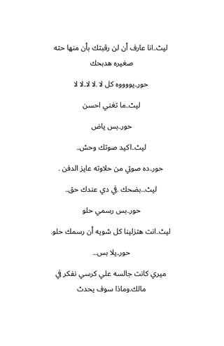 ‫ليث‬
..
‫حته‬ ‫موها‬ ‫بأن‬ ‫رقبتك‬ ‫له‬ ‫أن‬ ِ‫ًار‬ ‫اىا‬
‫هسبحك‬ ‫ػَيره‬
‫حور‬
..
‫ال‬ ‫كل‬ ‫يووووه‬
.
‫ال‬ ‫ال‬
..
‫ال‬ ‫ال‬
‫ليث‬
..
‫احسه‬ ‫تَوي‬ ‫ما‬
‫حور‬
..
‫ياؼ‬ ‫بس‬
‫ليث‬
..
‫وحص‬ ‫ػوتك‬ ‫كيس‬‫ا‬
..
‫حور‬
..
‫السٓه‬ ‫ًايس‬ ‫حالوته‬ ‫مه‬ ‫ػويت‬ ‫زه‬
.
‫ليث‬
...
‫بؾحك‬
.
‫حق‬ ‫ًوسك‬ ‫زي‬ ‫يف‬
..
‫حور‬
..
‫حلو‬ ‫رسمي‬ ‫بس‬
‫ليث‬
..
‫حلو‬ ‫رسمك‬ ‫أن‬ ‫طويه‬ ‫كل‬ ‫هتسليوا‬ ‫اىت‬
.
‫حور‬
..
‫بس‬ ‫يال‬
...
‫يف‬ ‫ىْكر‬ ‫كرسي‬ ‫ًلي‬ ‫جالسه‬ ‫كاىت‬ ‫ميري‬
‫مالك‬
.
‫يحسث‬ ِ‫سو‬ ‫وماشا‬
 