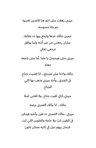‫ميري‬
..
‫تَيروا‬ ‫قاًسيه‬ ‫هوا‬ ‫اىتو‬ ‫مص‬ ‫زهقت‬
‫محبوسه‬ ‫واىا‬ ‫جو‬
..
‫ىرميه‬
..
‫ًقابك‬ ‫زه‬ ‫بيها‬ ‫وارجى‬ ‫رسها‬ ‫مالك‬
‫يوآق‬ ‫ولما‬ ‫أشىه‬ ‫ُير‬ ‫مه‬ ‫رجيتي‬ ‫ًضان‬
‫تيايل‬ ‫ترجيي‬
‫ميري‬
..
‫ماما‬ ‫يا‬ ‫هيحغل‬ ‫مص‬
.
‫راجيه‬ ‫مص‬ ‫أما‬
‫مياه‬
‫مالك‬
..
‫هورجى‬ ‫مص‬ ‫واحوا‬
....
‫جواح‬ ‫ٓؾيت‬ ‫اىا‬
‫الْوسق‬ ‫يف‬
....
‫اللي‬ ‫بها‬ ‫وشهب‬ ‫ميري‬ ‫وأرص‬
‫الجواح‬
‫ميري‬
..
‫جواح‬ ‫لقيت‬ ‫ازاي‬
..
‫اػال‬ ‫لقتوي‬ ‫وال‬
‫مالك‬
...
‫برؿه‬ ‫اليمري‬ ‫مالك‬ ‫اىا‬
.
‫ميري‬
....
‫هيسٓه‬ ‫وآرره‬ ‫كيه‬ ‫زه‬ ‫اليمري‬ ‫مالك‬
‫القيه‬ ‫يف‬
..
‫اىت‬ ‫اللي‬ ‫والْلوس‬ ‫حاجة‬ ‫وال‬ ‫اىت‬
‫تكون‬ ‫ممكه‬ ‫ثاىيه‬ ‫يف‬ ‫زول‬ ‫بيهم‬ ‫ٓرحان‬
 