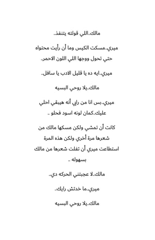 ‫مالك‬
..
‫يتوْص‬ ‫قولته‬ ‫اللي‬
..
‫ميري‬
..
‫محتواه‬ ‫رأيت‬ ‫أن‬ ‫وما‬ ‫الكيس‬ ‫مسكت‬
‫االحمر‬ ‫اللون‬ ‫اللي‬ ‫ووجها‬ ‫تحول‬ ‫حتي‬
..
‫ميري‬
..
‫سآل‬ ‫يا‬ ‫االزب‬ ‫قليل‬ ‫يا‬ ‫زه‬ ‫ايه‬
..
‫مالك‬
..
‫البسيه‬ ‫روحي‬ ‫يال‬
‫ميري‬
..
‫احلي‬ ‫هيبقي‬ ‫أىه‬ ‫رايي‬ ‫مه‬ ‫اىا‬ ‫بس‬
‫ًليك‬
..
‫ٓحلو‬ ‫اسوز‬ ‫لوىه‬ ‫كمان‬
..
‫مه‬ ‫مالك‬ ‫مسكها‬ ‫ولكه‬ ‫تمضي‬ ‫أن‬ ‫كاىت‬
‫المرة‬ ‫هصه‬ ‫ولكه‬ ‫أرري‬ ‫مرة‬ ‫طيرها‬
‫مالك‬ ‫مه‬ ‫طيرها‬ ‫تْلت‬ ‫أن‬ ‫ميري‬ ‫استقاًت‬
‫بسهوله‬
..
‫مالك‬
..
‫زي‬ ‫الحركه‬ ‫ًجبتوي‬ ‫ال‬
..
‫ميري‬
..
‫رايك‬ ‫رستص‬ ‫ما‬
..
‫مالك‬
..
‫البسيه‬ ‫روحي‬ ‫يال‬
 