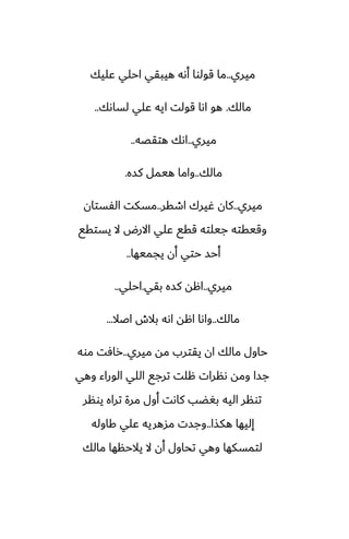 ‫ميري‬
..
‫ًليك‬ ‫احلي‬ ‫هيبقي‬ ‫أىه‬ ‫قولوا‬ ‫ما‬
‫مالك‬
.
‫لساىك‬ ‫ًلي‬ ‫ايه‬ ‫قولت‬ ‫اىا‬ ‫هو‬
..
‫ميري‬
..
‫هتقغه‬ ‫اىك‬
..
‫مالك‬
..
‫كسه‬ ‫هيمل‬ ‫واما‬
.
‫ميري‬
..
‫اطقر‬ ‫ُيرك‬ ‫كان‬
..
‫الْستان‬ ‫مسكت‬
‫يستقى‬ ‫ال‬ ‫االرؼ‬ ‫ًلي‬ ‫ققى‬ ‫جيلته‬ ‫وقيقته‬
‫يجميها‬ ‫أن‬ ‫حتي‬ ‫أحس‬
..
‫ميري‬
..
‫بقي‬ ‫كسه‬ ‫اهه‬
.
‫احلي‬
..
‫مالك‬
..
‫اػال‬ ‫بالش‬ ‫اىه‬ ‫اهه‬ ‫واىا‬
...
‫ميري‬ ‫مه‬ ‫يقترب‬ ‫ان‬ ‫مالك‬ ‫حاول‬
..
‫موه‬ ‫رآت‬
‫وهي‬ ‫الوراء‬ ‫اللي‬ ‫ترجى‬ ‫هلت‬ ‫ىنرات‬ ‫ومه‬ ‫جسا‬
‫يونر‬ ‫تراه‬ ‫مرة‬ ‫أول‬ ‫كاىت‬ ‫بَؾب‬ ‫اليه‬ ‫تونر‬
‫هكصا‬ ‫إليها‬
..
‫كاوله‬ ‫ًلي‬ ‫مسهريه‬ ‫وجست‬
‫مالك‬ ‫يالحنها‬ ‫ال‬ ‫أن‬ ‫تحاول‬ ‫وهي‬ ‫لتمسكها‬
 