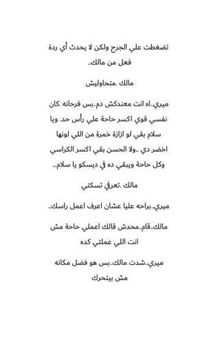 ‫رزة‬ ‫أي‬ ‫يحسث‬ ‫ال‬ ‫ولكه‬ ‫الجرح‬ ‫ًلي‬ ‫تؾَقت‬
‫مالك‬ ‫مه‬ ‫ٓيل‬
..
‫مالك‬
.
‫متحاوليص‬
‫ميري‬
..
‫زم‬ ‫ميوسكص‬ ‫اىت‬ ‫اه‬
..
‫ٓرحاىه‬ ‫بس‬
.
‫كان‬
‫حس‬ ‫رأس‬ ‫ًلي‬ ‫حاحة‬ ‫كسر‬‫ا‬ ‫قوي‬ ‫ىْسي‬
.
‫ويا‬
‫لوىها‬ ‫اللي‬ ‫مه‬ ‫رمرة‬ ‫ازازة‬ ‫لو‬ ‫بقي‬ ‫سالم‬
‫زي‬ ‫ارؾر‬
..
‫الكراسي‬ ‫كسر‬‫ا‬ ‫بقي‬ ‫الحسه‬ ‫وال‬
‫سالم‬ ‫يا‬ ‫زيسكو‬ ‫يف‬ ‫زه‬ ‫ويبقي‬ ‫حاحة‬ ‫وكل‬
...
‫مالك‬
.
‫تسكتي‬ ‫تيريف‬
‫ميري‬
..
‫راسك‬ ‫اًمل‬ ِ‫اًر‬ ‫ًضان‬ ‫ًليا‬ ‫براحه‬
..
‫مالك‬
..
‫قام‬
..
‫مص‬ ‫حاحة‬ ‫اًملي‬ ‫قالك‬ ‫محسش‬
‫كسه‬ ‫ًملتي‬ ‫اللي‬ ‫اىت‬
‫ميري‬
..
‫مالك‬ ‫طست‬
..
‫مكاىه‬ ‫ٓؾل‬ ‫هو‬ ‫بس‬
‫بيتحرك‬ ‫مص‬
 