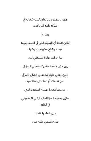 ‫مازن‬
.
‫تمام‬ ‫ريه‬ ‫اسمك‬
..
‫يف‬ ‫طَاله‬ ‫كوت‬
‫كسه‬ ‫قبل‬ ‫تاىيه‬ ‫طركه‬
..
‫ريه‬
.
‫ال‬
‫مازن‬
..
‫برؿه‬ ّ‫المل‬ ‫يف‬ ‫اللي‬ ‫الغورة‬ ‫أن‬ ‫الحم‬
‫وطها‬ ‫بيه‬ ‫مذبيه‬ ‫وطاح‬ ‫البسه‬
..
‫مازن‬
.
‫ليه‬ ‫تضتَلي‬ ‫ًايسة‬ ‫اىت‬
.
‫ريه‬
..
‫السؤال‬ ‫ميوي‬ ‫حؾرتك‬ ‫ٓاهمة‬ ‫مص‬
..
‫مازن‬
..
‫تغريف‬ ‫ًضان‬ ‫تضتَلي‬ ‫ًايسة‬ ‫ييوي‬
‫وال‬ ‫اهلك‬ ‫تساًسي‬ ‫أو‬ ‫ىْسك‬ ‫ًه‬
‫ريه‬
.
‫بمقاكيه‬
..
‫والسي‬ ‫اساًس‬ ‫ًضان‬ ‫ال‬
..
‫مازن‬
..
‫بجسيه‬
..
‫تقاكييوي‬ ‫اياكي‬ ‫الجايه‬ ‫المرة‬
‫الكالم‬ ‫يف‬
‫ريه‬
...
‫ٓوسم‬ ‫يا‬ ‫تمام‬
..
‫مازن‬
..
‫بس‬ ‫مازن‬ ‫اسمي‬
 