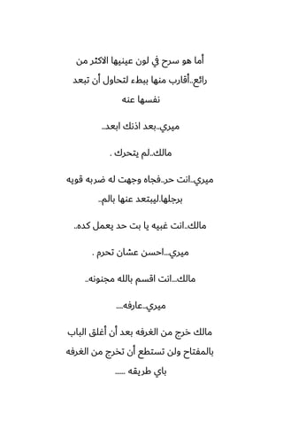 ‫مه‬ ‫االكثر‬ ‫ًيويها‬ ‫لون‬ ‫يف‬ ‫سرح‬ ‫هو‬ ‫أما‬
‫رائى‬
..
‫تبيس‬ ‫أن‬ ‫لتحاول‬ ‫ببفء‬ ‫موها‬ ‫أقارب‬
‫ًوه‬ ‫ىْسها‬
‫ميري‬
..
‫ابيس‬ ‫اشىك‬ ‫بيس‬
..
‫مالك‬
..
‫يتحرك‬ ‫لم‬
.
‫ميري‬
..
‫حر‬ ‫اىت‬
..
‫قويه‬ ‫ؿربه‬ ‫له‬ ‫وجهت‬ ‫ٓجاه‬
‫برجلها‬
.
‫بالم‬ ‫ًوها‬ ‫ليبتيس‬
..
‫مالك‬
..
‫كسه‬ ‫ييمل‬ ‫حس‬ ‫بت‬ ‫يا‬ ‫ُبيه‬ ‫اىت‬
..
‫ميري‬
...
‫تحرم‬ ‫ًضان‬ ‫احسه‬
.
‫مالك‬
...
‫مجووىه‬ ‫بالله‬ ‫اقسم‬ ‫اىت‬
..
‫ميري‬
..
‫ًارٓه‬
....
‫الباب‬ ‫أُلق‬ ‫أن‬ ‫بيس‬ ‫الَرٓه‬ ‫مه‬ ‫ررج‬ ‫مالك‬
‫الَرٓه‬ ‫مه‬ ‫تذرج‬ ‫أن‬ ‫تستقى‬ ‫وله‬ ‫بالمْتاح‬
‫كريقه‬ ‫باي‬
......
 