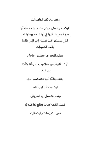 ّ‫ره‬
....
‫الكاميرات‬ ّ‫توق‬
..
‫ليث‬
..
‫أو‬ ‫حاحة‬ ‫حغله‬ ‫حس‬ ‫آرؼ‬ ‫ميوْيص‬
‫احوا‬ ‫ووقتها‬ ‫زه‬ ‫لوقت‬ ‫يف‬ ‫ٓيها‬ ‫حغلت‬ ‫حاجة‬
‫كلبوا‬ ‫اللي‬ ‫احوا‬ ‫ًضان‬ ‫ٓيوا‬ ‫هيضكوا‬ ‫اللي‬
‫الكاميرات‬ ّ‫وق‬
ّ‫ره‬
..
‫حاجة‬ ‫حغلص‬ ‫ما‬ ‫آرؼ‬
.
‫ُيث‬
..
‫متأكس‬ ‫أىا‬ ‫وهيحغل‬ ‫اػال‬ ‫ىحس‬ ‫اىتو‬
‫كسه‬ ‫مه‬
..
ّ‫ره‬
....
‫زم‬ ‫ميوسكمص‬ ‫اىتو‬ ‫وهللا‬
..
‫ليث‬
..
‫موك‬ ‫كبر‬‫ا‬ ‫أىا‬ ‫بت‬
.
ّ‫ره‬
.
‫تؾربوي‬ ‫ايه‬ ‫هتيمل‬
..
‫ُيث‬
..
‫ؿوآر‬ ‫لها‬ ‫وكلى‬ ‫كبرت‬ ‫الققه‬
‫حور‬
..
‫ٓايسة‬ ‫جابت‬ ‫الكورسات‬
 