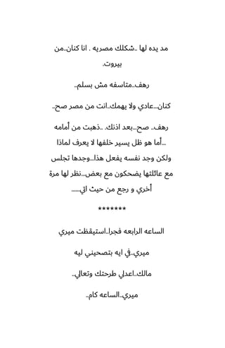 ‫لها‬ ‫يسه‬ ‫مس‬
..
‫مغريه‬ ‫طكلك‬
.
‫كوان‬ ‫اىا‬
..
‫مه‬
‫بيروت‬
.
ّ‫ره‬
..
‫بسلم‬ ‫مص‬ ‫متاسْه‬
..
‫كوان‬
...
‫يهمك‬ ‫وال‬ ‫ًازي‬
..
‫ػح‬ ‫مغر‬ ‫مه‬ ‫اىت‬
..
ّ‫ره‬
..
‫ػح‬
...
‫اشىك‬ ‫بيس‬
.. .
‫أمامه‬ ‫مه‬ ‫شهبت‬
...
‫لماشا‬ ِ‫يير‬ ‫ال‬ ‫رلْها‬ ‫يسير‬ ‫هل‬ ‫هو‬ ‫أما‬
‫هصا‬ ‫يْيل‬ ‫ىْسه‬ ‫وجس‬ ‫ولكه‬
...
‫تجلس‬ ‫وجسها‬
‫بيؽ‬ ‫مى‬ ‫يؾحكون‬ ‫ًائلتها‬ ‫مى‬
...
‫مرة‬ ‫لها‬ ‫ىنر‬
‫ايت‬ ‫حيث‬ ‫مه‬ ‫رجى‬ ‫و‬ ‫أرري‬
......
*******
‫ٓجرا‬ ‫الرابيه‬ ‫الساًه‬
..
‫ميري‬ ‫استيقنت‬
‫ميري‬
..
‫ليه‬ ‫بتغحيوي‬ ‫ايه‬ ‫يف‬
‫مالك‬
..
‫وتيايل‬ ‫كرحتك‬ ‫اًسيل‬
..
‫ميري‬
..
‫كام‬ ‫الساًه‬
..
 