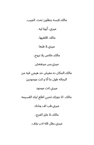 ‫مالك‬
..
‫تحت‬ ‫بوقلون‬ ‫البسه‬
.
‫الجيب‬
..
‫ميري‬
..
‫ليه‬ ‫أيوة‬
.
‫مالك‬
.
‫اقلييها‬
..
‫ميري‬
..
‫كبيا‬ ‫ال‬
‫مالك‬
..
‫ىروح‬ ‫يال‬ ‫رالظ‬
..
‫ميري‬
.
‫ميوْيص‬ ‫بس‬
‫مالك‬
..
‫مه‬ ‫ٓيه‬ ‫هيجي‬ ‫حس‬ ‫مْيص‬ ‫زه‬ ‫المكان‬
‫موجوزيه‬ ‫اىت‬ ‫و‬ ‫أىا‬ ‫ما‬ ‫كول‬ ‫الرجاله‬
‫ميري‬
..
‫موجوز‬ ‫اىت‬
‫مالك‬
..
‫جوزك‬ ‫اىا‬
..
‫القسيمه‬ ‫ليك‬ ‫اكلى‬ ‫تحبي‬
‫ميري‬
.
‫وطك‬ ّ‫ل‬ ‫كب‬
‫مالك‬
...
‫اتْرج‬ ‫ًايس‬ ‫ال‬
..
‫ميري‬
..
ّ‫ول‬ ‫ازب‬ ‫قله‬ ‫بقل‬
..
 