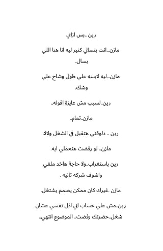 ‫ريه‬
..
‫ازاي‬ ‫بس‬
‫مازن‬
...
‫اللي‬ ‫هوا‬ ‫اىا‬ ‫ليه‬ ‫كتير‬ ‫بتسايل‬ ‫اىت‬
‫بسال‬
..
‫مازن‬
...
‫ًلي‬ ‫وطاح‬ ‫كول‬ ‫ًلي‬ ‫البسه‬ ‫ليه‬
‫وطك‬
.
‫ريه‬
..
‫اقوله‬ ‫ًايسة‬ ‫مص‬ ‫لسبب‬
..
‫مازن‬
..
‫تمام‬
..
‫ريه‬
..
‫والال‬ ‫الضَل‬ ‫يف‬ ‫هتقبل‬ ‫زلوقتي‬
.
‫مازن‬
..
‫ايه‬ ‫هتيملي‬ ‫رٓؾت‬ ‫لو‬
.
‫باستَراب‬ ‫ريه‬
..
‫ملْي‬ ‫هارس‬ ‫حاجة‬ ‫وال‬
‫تاىيه‬ ‫طركه‬ ِ‫واطو‬
.
‫مازن‬
.
‫يضتَل‬ ‫يغمم‬ ‫ممكه‬ ‫كان‬ ‫ُيرك‬
.
‫ريه‬
..
‫ًضان‬ ‫ىْسي‬ ‫اشل‬ ‫اين‬ ‫حساب‬ ‫ًلي‬ ‫مص‬
‫طَل‬
..
‫رٓؾت‬ ‫حؾرتك‬
..
‫اىتهي‬ ‫الموؿوو‬
..
 