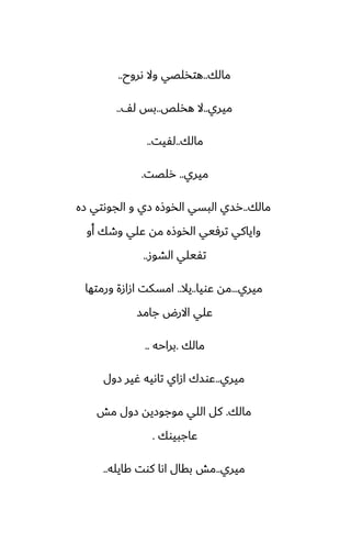 ‫مالك‬
..
‫ىروح‬ ‫وال‬ ‫هتذلغي‬
..
‫ميري‬
..
‫هذلع‬ ‫ال‬
..
ّ‫ل‬ ‫بس‬
..
‫مالك‬
..
‫لْيت‬
..
‫ميري‬
..
‫رلغت‬
.
‫مالك‬
..
‫زه‬ ‫الجوىتي‬ ‫و‬ ‫زي‬ ‫الذوشه‬ ‫البسي‬ ‫رسي‬
‫أو‬ ‫وطك‬ ‫ًلي‬ ‫مه‬ ‫الذوشه‬ ‫ترٓيي‬ ‫واياكي‬
‫الضوز‬ ‫تْيلي‬
..
‫ميري‬
...
‫ًويا‬ ‫مه‬
..
‫يال‬
..
‫ورمتها‬ ‫ازازة‬ ‫امسكت‬
‫جامس‬ ‫االرؼ‬ ‫ًلي‬
‫مالك‬
.
‫براحه‬
..
‫ميري‬
..
‫زول‬ ‫ُير‬ ‫تاىيه‬ ‫ازاي‬ ‫ًوسك‬
‫مالك‬
.
‫مص‬ ‫زول‬ ‫موجوزيه‬ ‫اللي‬ ‫كل‬
‫ًاجبيوك‬
.
‫ميري‬
..
‫كايله‬ ‫كوت‬ ‫اىا‬ ‫بقال‬ ‫مص‬
..
 