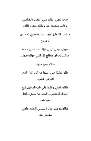 ‫والكراسي‬ ‫االرؼ‬ ‫ًلي‬ ‫االزايس‬ ‫ترمي‬ ‫بسأت‬
‫شلك‬ ‫يْيل‬ ‫ومالك‬ ‫جسا‬ ‫سييسة‬ ‫وكاىت‬
..
‫مالك‬
....
‫بس‬ ‫كسه‬ ‫يف‬ ‫المتيه‬ ‫ايه‬ ِ‫اًر‬ ‫ًايس‬ ‫اىا‬
‫مرتاح‬ ‫اىا‬
‫ميري‬
...
‫ازازة‬ ‫ترمي‬ ‫وهي‬
... .
‫حاحة‬ ‫احلي‬ ‫زه‬
‫ٓيها‬ ‫جواك‬ ‫اللي‬ ‫كل‬ ‫بتقلى‬ ‫تيملها‬ ‫ممكه‬
.. .
‫مالك‬
.
‫حلوة‬ ‫بس‬
..
‫الصي‬ ‫االزاز‬ ‫كل‬ ‫مه‬ ‫اىتهوا‬ ‫حتي‬ ‫هكصا‬ ‫هلوا‬
‫االرؼ‬ ‫آترش‬
..
‫مالك‬
.
‫تيايل‬
..
‫المذسن‬ ‫باب‬ ‫ًلي‬ ‫وقْوا‬
..
‫قلى‬
‫وٓيل‬ ‫ميري‬ ‫مه‬ ‫واقترب‬ ‫الجوىتي‬ ‫الذوشه‬
‫هصا‬ ‫ميها‬
..
‫مالك‬
..
‫ًازي‬ ‫الحيبه‬ ‫تلبسي‬ ‫ًايسة‬ ‫مص‬ ‫لو‬
.
‫حس‬ ‫مْيص‬
.
 