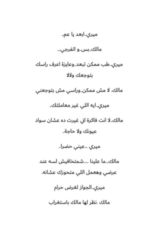 ‫ميري‬
..
‫ًم‬ ‫يا‬ ‫ابيس‬
..
‫مالك‬
..
‫بس‬
..
‫اتْرجي‬ ‫و‬
...
‫ميري‬
..
‫تبيس‬ ‫ممكه‬ ‫كب‬
..
‫راسك‬ ِ‫اًر‬ ‫وًايسة‬
‫والال‬ ‫بتوجيك‬
‫مالك‬
.
‫ممكه‬ ‫مص‬ ‫ال‬
..
‫بتوجيوي‬ ‫مص‬ ‫وراسي‬
‫ميري‬
..
‫مياملتك‬ ‫ُير‬ ‫اللي‬ ‫ايه‬
..
‫مالك‬
..
‫سواز‬ ‫ًضان‬ ‫زه‬ ‫ُيرت‬ ‫اين‬ ‫ٓاكرة‬ ‫اىت‬ ‫ال‬
‫حاجة‬ ‫وال‬ ‫ًيوىك‬
..
‫ميري‬
...
‫حؾرا‬ ‫ًيوي‬
..
‫مالك‬
...
‫ًليوا‬ ‫ما‬
.....
‫ًوس‬ ‫لسه‬ ‫طمتذآيص‬
‫ًضاىه‬ ‫متحوزك‬ ‫اللي‬ ‫وهيمل‬ ‫ًرؿي‬
.
‫ميري‬
..
‫حرام‬ ‫لَرؼ‬ ‫الجواز‬
‫مالك‬
.
‫باستَراب‬ ‫مالك‬ ‫لها‬ ‫ىنر‬
 