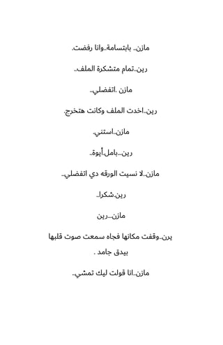 ‫مازن‬
..
‫بابتسامة‬
..
‫رٓؾت‬ ‫واىا‬
.
‫ريه‬
..
ّ‫المل‬ ‫متضكرة‬ ‫تمام‬
..
‫مازن‬
.
‫اتْؾلي‬
..
‫ريه‬
..
‫هتذرج‬ ‫وكاىت‬ ّ‫المل‬ ‫ارست‬
.
‫مازن‬
..
‫استوي‬
.
‫ريه‬
...
‫بامل‬
.
‫أيوة‬
..
‫مازن‬
..
‫اتْؾلي‬ ‫زي‬ ‫الورقه‬ ‫ىسيت‬ ‫ال‬
..
‫ريه‬
.
‫طكرا‬
..
‫مازن‬
...
‫ريه‬
‫يرن‬
..
‫قلبها‬ ‫ػوت‬ ‫سميت‬ ‫ٓجاه‬ ‫مكاىها‬ ‫وقْت‬
‫جامس‬ ‫بيسق‬
.
‫مازن‬
..
‫تمضي‬ ‫ليك‬ ‫قولت‬ ‫اىا‬
..
 