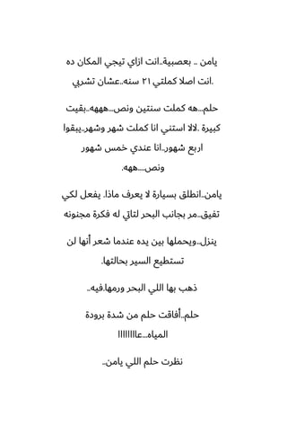 ‫يامه‬
..
‫بيغبية‬
..
‫زه‬ ‫المكان‬ ‫تيجي‬ ‫ازاي‬ ‫اىت‬
.
‫كملتي‬ ‫اػال‬ ‫اىت‬
٢١
‫سوه‬
..
‫تضريب‬ ‫ًضان‬
‫حلم‬
...
‫وىع‬ ‫سوتيه‬ ‫كملت‬ ‫هه‬
...
‫هههه‬
..
‫بقيت‬
‫كبيرة‬
.
‫وطهر‬ ‫طهر‬ ‫كملت‬ ‫اىا‬ ‫استوي‬ ‫الال‬
..
‫يبقوا‬
‫طهور‬ ‫اربى‬
..
‫طهور‬ ‫رمس‬ ‫ًوسي‬ ‫اىا‬
‫وىع‬
....
‫ههه‬
.
‫يامه‬
..
‫ماشا‬ ِ‫يير‬ ‫ال‬ ‫بسيارة‬ ‫اىقلق‬
.
‫لكي‬ ‫يْيل‬
‫تْيق‬
..
‫مجووىه‬ ‫ٓكرة‬ ‫له‬ ‫لتايت‬ ‫البحر‬ ‫بجاىب‬ ‫مر‬
‫يوسل‬
..
‫له‬ ‫أىها‬ ‫طير‬ ‫ًوسما‬ ‫يسه‬ ‫بيه‬ ‫ويحملها‬
‫بحالتها‬ ‫السير‬ ‫تستقيى‬
.
‫ورمها‬ ‫البحر‬ ‫اللي‬ ‫بها‬ ‫شهب‬
.
‫ٓيه‬
..
‫حلم‬
..
‫بروزة‬ ‫طسة‬ ‫مه‬ ‫حلم‬ ‫أٓاقت‬
‫المياه‬
...
‫ًاااااااا‬
‫يامه‬ ‫اللي‬ ‫حلم‬ ‫ىنرت‬
..
 