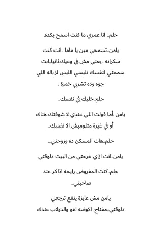 ‫حلم‬
..
‫بكسه‬ ‫اسمح‬ ‫كوت‬ ‫ما‬ ‫ًمري‬ ‫اىا‬
.
‫يامه‬
..
‫ماما‬ ‫يا‬ ‫ميه‬ ‫تسمحي‬
..
‫كوت‬ ‫اىت‬
‫سكراىه‬
..
‫وًيك‬ ‫يف‬ ‫مص‬ ‫ييوي‬
.
‫ثاىيا‬
..
‫اىت‬
‫اللي‬ ‫لشباله‬ ‫اللبس‬ ‫تلبسي‬ ‫لوْسك‬ ‫سمحتي‬
‫رمرة‬ ‫تضريب‬ ‫وزه‬ ‫جوه‬
.
‫حلم‬
..
‫ىْسك‬ ‫يف‬ ‫رليك‬
..
‫يامه‬
.
‫هواك‬ ‫طوٓتك‬ ‫ال‬ ‫ًوسي‬ ‫اللي‬ ‫قولت‬ ‫أما‬
‫ىْسك‬ ‫اال‬ ‫متلوميص‬ ‫ُيرة‬ ‫يف‬ ‫أو‬
..
‫حلم‬
..
‫وروحوي‬ ‫زه‬ ‫المسكه‬ ‫هات‬
...
‫يامه‬
..
‫زلوقتي‬ ‫البيت‬ ‫مه‬ ‫ررحتي‬ ‫ازاي‬ ‫اىت‬
‫حلم‬
..
‫ًوس‬ ‫كر‬‫اشا‬ ‫رايحه‬ ‫المْروؼ‬ ‫كوت‬
‫ػاحبتي‬
..
‫ترجيي‬ ‫يوْى‬ ‫ًايسة‬ ‫مص‬ ‫يامه‬
‫زلوقتي‬
..
‫مْتاح‬
.
‫ًوسك‬ ‫والسوالب‬ ‫اهو‬ ‫االوؿه‬
 