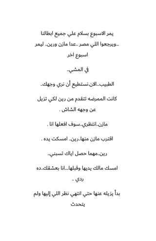 ‫ابقالوا‬ ‫جميى‬ ‫ًلي‬ ‫بسالم‬ ‫االسبوو‬ ‫يمر‬
...
‫مغر‬ ‫اللي‬ ‫ويرجيوا‬
..
‫وريه‬ ‫مازن‬ ‫ًسا‬
..
‫ليمر‬
‫ارر‬ ‫اسبوو‬
‫المضي‬ ‫يف‬
..
‫القبيب‬
...
‫االن‬
.
‫وجهك‬ ‫ىري‬ ‫أن‬ ‫ىستقيى‬
..
‫تشيل‬ ‫لكي‬ ‫ريه‬ ‫مه‬ ‫تتقسم‬ ‫الممرؿه‬ ‫كاىت‬
‫الضاش‬ ‫وجهه‬ ‫ًه‬
.
‫مازن‬
..
‫اىتنري‬
..
‫اىا‬ ‫آيلها‬ ِ‫سو‬
.
‫موها‬ ‫مازن‬ ‫اقترب‬
..
‫ريه‬
..
‫يسه‬ ‫امسكت‬
.
‫ريه‬
..
‫تسبوي‬ ‫اياك‬ ‫حغل‬ ‫مهما‬
..
‫وقبلها‬ ‫يسيها‬ ‫مالك‬ ‫امسك‬
....
‫بيضقك‬ ‫اىا‬
..
‫زه‬
‫رزي‬
..
‫ولم‬ ‫إليها‬ ‫اللي‬ ‫ىنر‬ ‫اىتهي‬ ‫حتي‬ ‫ًوها‬ ‫يشيله‬ ‫بسأ‬
‫يتحسث‬
 