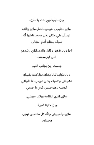 ‫ريه‬
..
‫مازن‬ ‫يا‬ ‫ًوسه‬ ‫اروح‬ ‫ًايسة‬
..
‫مازن‬
...
‫حبيبي‬ ‫يا‬ ‫كيب‬
...
‫بوالسه‬ ‫مازن‬ ‫اتغل‬
‫أىه‬ ‫ٓاربرة‬ ‫محمس‬ ‫زٓه‬ ‫مكان‬ ‫ًلي‬ ‫ليسأل‬
‫المقابر‬ ‫أمام‬ ‫يوتنره‬ ِ‫سو‬
..
‫والسه‬ ‫وقابل‬ ‫وشهبوا‬ ‫ريه‬ ‫ارص‬
....
‫ارطسهم‬ ‫الصي‬
‫محمس‬ ‫قبر‬ ‫اللي‬
..
‫القبر‬ ‫بجاىب‬ ‫ريه‬ ‫جلست‬
..
‫ريه‬
.
‫ببكاء‬
.
‫بابا‬
.
‫بحبك‬ ‫اىا‬
.
‫جسا‬
...
‫ىْسك‬ ‫كوت‬
‫كويس‬ ‫وطي‬ ِ‫وتضو‬ ‫تضوٓوي‬
..
‫زلوقتي‬ ‫اىا‬
‫كويسه‬
..
‫حبيبي‬ ‫يا‬ ‫قوي‬ ‫هتوحضوي‬
‫مازن‬
..
‫حبيبتي‬ ‫يا‬ ‫ويال‬ ‫الْاتحه‬ ‫اقري‬
.
‫ريه‬
..
‫طويه‬ ‫رليوا‬
..
‫مازن‬
...
‫تيجي‬ ‫تحبي‬ ‫ما‬ ‫كل‬ ‫وهللا‬ ‫حبيبتي‬ ‫يا‬
‫هجيبك‬
...
 