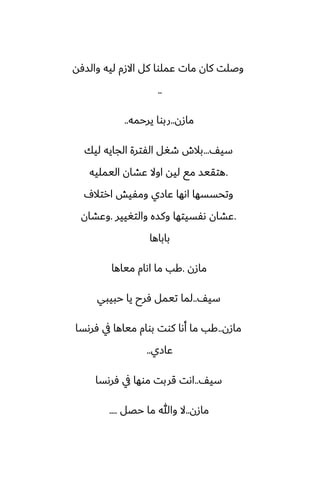 ‫والسٓه‬ ‫ليه‬ ‫االزم‬ ‫كل‬ ‫ًملوا‬ ‫مات‬ ‫كان‬ ‫وػلت‬
..
‫مازن‬
..
‫يرحمه‬ ‫ربوا‬
..
ّ‫سي‬
...
‫ليك‬ ‫الجايه‬ ‫الْترة‬ ‫طَل‬ ‫بالش‬
.
‫اليمليه‬ ‫ًضان‬ ‫اوال‬ ‫ليه‬ ‫مى‬ ‫هتقيس‬
ِ‫ارتال‬ ‫ومْيص‬ ‫ًازي‬ ‫اىها‬ ‫وتحسسها‬
.
‫والتَيير‬ ‫وكسه‬ ‫ىْسيتها‬ ‫ًضان‬
.
‫وًضان‬
‫باباها‬
‫مازن‬
.
‫مياها‬ ‫اىام‬ ‫ما‬ ‫كب‬
ّ‫سي‬
..
‫حبيبي‬ ‫يا‬ ‫ٓرح‬ ‫تيمل‬ ‫لما‬
‫مازن‬
..
‫ٓرىسا‬ ‫يف‬ ‫مياها‬ ‫بوام‬ ‫كوت‬ ‫أىا‬ ‫ما‬ ‫كب‬
‫ًازي‬
..
ّ‫سي‬
..
‫ٓرىسا‬ ‫يف‬ ‫موها‬ ‫قربت‬ ‫اىت‬
‫مازن‬
..
‫حغل‬ ‫ما‬ ‫وهللا‬ ‫ال‬
....
 