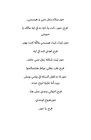 ‫حور‬
..
‫ببكاء‬
..
‫هيسبوي‬ ‫و‬ ‫موي‬ ‫زًل‬
...
‫ٓرح‬
...
‫حور‬
.....
‫اىت‬
..
‫يا‬
...
‫يا‬ ‫مالك‬ ‫ايه‬ ‫يف‬ ‫زه‬ ‫ايه‬
‫حبيبتي‬
‫حور‬
...
‫ليث‬
...
‫بهسر‬ ‫كوت‬ ‫وهللا‬ ‫هيسبوي‬ ‫ليث‬
.
‫ٓرح‬
..
‫ايه‬ ‫يف‬ ‫كسه‬ ‫اهسي‬
.
‫حور‬
..
‫جامس‬ ‫موي‬ ‫زًل‬ ‫طكله‬ ‫ليث‬
..
‫ٓرح‬
..
‫ًياـ‬ ‫بقلي‬ ‫كب‬
..
‫هتتغالحوا‬
‫حور‬
..
‫ومص‬ ‫وطي‬ ‫يف‬ ‫السكه‬ ‫قْل‬ ‫زه‬ ‫ال‬
‫بيرز‬
..
‫ًوسه‬ ‫اروح‬ ‫ًايسة‬ ‫أما‬
..
‫ٓرح‬
..
‫هوا‬ ‫مص‬ ‫وًسي‬ ‫اروكي‬
.
‫حور‬
.
‫لوحسي‬ ‫هروح‬
..
‫ٓرح‬
.
‫حور‬ ‫يا‬
..
 