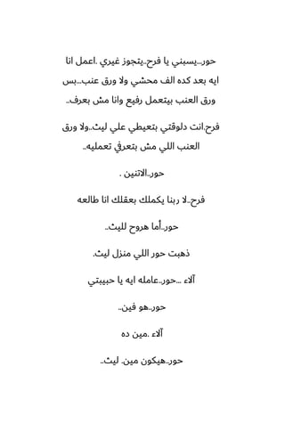 ‫حور‬
...
‫ٓرح‬ ‫يا‬ ‫يسبوي‬
..
‫ُيري‬ ‫يتجوز‬
.
‫اىا‬ ‫اًمل‬
‫ًوب‬ ‫ورق‬ ‫وال‬ ‫محضي‬ ّ‫ال‬ ‫كسه‬ ‫بيس‬ ‫ايه‬
...
‫بس‬
ِ‫بير‬ ‫مص‬ ‫واىا‬ ‫رٓيى‬ ‫بيتيمل‬ ‫اليوب‬ ‫ورق‬
..
‫ٓرح‬
.
‫ليث‬ ‫ًلي‬ ‫بتييقي‬ ‫زلوقتي‬ ‫اىت‬
..
‫ورق‬ ‫وال‬
‫تيمليه‬ ‫بتيريف‬ ‫مص‬ ‫اللي‬ ‫اليوب‬
..
‫حور‬
..
‫االتويه‬
.
‫ٓرح‬
..
‫كاليه‬ ‫اىا‬ ‫بيقلك‬ ‫يكملك‬ ‫ربوا‬ ‫ال‬
‫حور‬
..
‫لليث‬ ‫هروح‬ ‫أما‬
..
‫ليث‬ ‫موسل‬ ‫اللي‬ ‫حور‬ ‫شهبت‬
.
‫آالء‬
...
‫حور‬
..
‫حبيبتي‬ ‫يا‬ ‫ايه‬ ‫ًامله‬
‫حور‬
..
‫ٓيه‬ ‫هو‬
..
‫آالء‬
.
‫زه‬ ‫ميه‬
‫حور‬
..
‫ميه‬ ‫هيكون‬
.
‫ليث‬
..
 