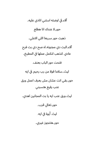 ‫آالء‬
..
‫ًليه‬ ‫اىازي‬ ‫استوي‬ ‫اوؿته‬ ‫يف‬
..
‫حور‬
..
‫هقلى‬ ‫اىا‬ ‫ًوسك‬ ‫ال‬
‫االًلي‬ ‫اللي‬ ‫سرييا‬ ‫حور‬ ‫شهبت‬
..
‫آالء‬
..
‫مجووىه‬ ‫زي‬ ‫البت‬
..
‫ٓرح‬ ‫بت‬ ‫زي‬ ‫ػح‬ ‫اه‬
‫ًازي‬
.
‫المقبد‬ ‫يف‬ ‫ًملها‬ ‫لتكمل‬ ‫لتصهب‬
..
ّ‫بيو‬ ‫الباب‬ ‫حور‬ ‫ٓتحت‬
.
‫ليث‬
...
‫رحيم‬ ‫رب‬ ‫مه‬ ‫قوال‬ ‫سالما‬
.
‫ايه‬ ‫يف‬
‫حور‬
..
‫ورق‬ ‫اًمل‬ ِ‫بير‬ ‫مص‬ ‫ًضان‬ ‫اىت‬ ‫بقي‬
‫هتسبوي‬ ‫رٓيى‬ ‫ًوب‬
‫ليث‬
..
‫اهسي‬ ‫المجاىيه‬ ‫بت‬ ‫يا‬ ‫ايه‬ ‫ًوب‬ ‫ورق‬
..
‫حور‬
..
‫قرب‬ ‫تيايل‬
..
‫ليث‬
.
‫ايه‬ ‫يف‬ ‫أيوة‬
.
‫حور‬
..
‫ُيري‬ ‫هتتجوز‬
..
 