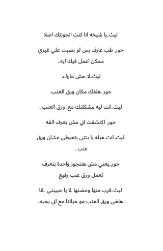 ‫ليث‬
..
‫اػال‬ ‫اتجوزتك‬ ‫كوت‬ ‫اىا‬ ‫طيذه‬ ‫يا‬
‫حور‬
.
‫ُيري‬ ‫ًلي‬ ‫بغيت‬ ‫لو‬ ‫بس‬ ِ‫ًار‬ ‫كب‬
‫ايه‬ ‫ٓيك‬ ‫اًمل‬ ‫ممكه‬
..
‫ليث‬
..
‫ال‬
.
ِ‫ًار‬ ‫مص‬
.
‫حور‬
.
‫اليوب‬ ‫ورق‬ ‫مكان‬ ‫هلْك‬
.
‫ليث‬
..
‫مى‬ ‫مضكلتك‬ ‫ليه‬ ‫اىت‬
.
‫اليوب‬ ‫ورق‬
.
‫حور‬
.
‫الْه‬ ِ‫بير‬ ‫مص‬ ‫اين‬ ‫كتضْت‬‫ا‬
‫ليث‬
..
‫ورق‬ ‫ًضان‬ ‫بتييقي‬ ‫بوتي‬ ‫يا‬ ‫هبله‬ ‫اىت‬
‫ًوب‬
.
‫حور‬
..
ِ‫بتير‬ ‫واحسة‬ ‫هتتجوز‬ ‫مص‬ ‫ييوي‬
‫رٓيى‬ ‫ًوب‬ ‫ورق‬ ‫تيمل‬
‫ليث‬
..
‫وحؾوها‬ ‫موها‬ ‫قرب‬
.
‫حبيبتي‬ ‫يا‬ ‫ال‬
..
‫اىا‬
‫بحبه‬ ‫اين‬ ‫مى‬ ‫حياتوا‬ ‫مو‬ ‫اليوب‬ ‫ورق‬ ‫هلَي‬
..
 