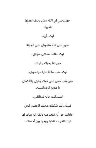 ‫حور‬
..
‫اًملها‬ ِ‫بير‬ ‫مص‬ ‫كله‬‫ا‬ ‫اي‬ ‫ييوي‬
‫ىلَيها‬
..
‫ليث‬
...
‫أيوة‬
.
‫حور‬
.
‫الجبوه‬ ‫ًلي‬ ‫هوييص‬ ‫كسه‬ ‫ًلي‬
‫ليث‬
...
‫موآق‬ ‫مياكي‬ ‫كالما‬
..
‫حور‬
...
‫ليث‬ ‫يا‬ ‫بحبك‬ ‫اىا‬
..
‫ليث‬
....
ِ‫ًار‬ ‫أىا‬ ‫ما‬ ‫كب‬
..
‫حوري‬ ‫يا‬
..
‫حور‬
..
‫كمان‬ ‫واىا‬ ‫وقويل‬ ‫زمك‬ ‫ًلي‬ ‫حس‬ ‫كب‬
‫الروماىسيه‬ ‫ًسيم‬ ‫يا‬
..
‫ليث‬
...
‫تتذاىقي‬ ‫جايه‬ ‫اىت‬
..
‫ُيث‬
..
‫قوي‬ ‫الحؾه‬ ‫ًجبك‬ ‫طكلك‬ ‫اىت‬
.
‫لها‬ ‫يترك‬ ‫لم‬ ‫ولكه‬ ‫ًوه‬ ‫تبيس‬ ‫أن‬ ‫حور‬ ‫حاولت‬
‫أحؾاىه‬ ‫بيه‬ ‫ووجها‬ ‫لتذبا‬ ‫الْرػه‬ ‫ليث‬
.
 