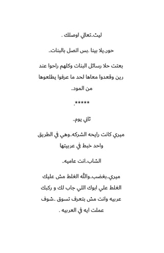 ‫ليث‬
..
‫اوػلك‬ ‫تيايل‬
.
‫حور‬
..
‫بيوا‬ ‫يال‬
.
‫بالبوات‬ ‫اتغل‬ ‫بس‬
..
‫ًوس‬ ‫راحوا‬ ‫وكلهم‬ ‫البوات‬ ‫رسائل‬ ‫حال‬ ‫بيتت‬
‫يقليوها‬ ‫ًرٓوا‬ ‫ما‬ ‫لحس‬ ‫مياها‬ ‫وقيسوا‬ ‫ريه‬
‫الموز‬ ‫مه‬
..
.*****
‫يوم‬ ‫ثاين‬
..
‫الضركه‬ ‫رايحه‬ ‫كاىت‬ ‫ميري‬
..
‫القريق‬ ‫يف‬ ‫وهي‬
‫ًربيتها‬ ‫يف‬ ‫ربف‬ ‫واحس‬
‫الضاب‬
..
‫ًاميه‬ ‫اىت‬
..
‫ميري‬
..
‫بَؾب‬
..
‫ًليك‬ ‫مص‬ ‫الَلف‬ ‫وهللا‬
‫ركبك‬ ‫و‬ ‫لك‬ ‫جاب‬ ‫اللي‬ ‫ابوك‬ ‫ًلي‬ ‫الَلف‬
‫تسوق‬ ِ‫بتير‬ ‫مص‬ ‫واىت‬ ‫ًربيه‬
..
ِ‫طو‬
‫اليربيه‬ ‫يف‬ ‫ايه‬ ‫ًملت‬
.
 