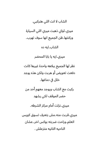 ‫هتركبي‬ ‫اللي‬ ‫اىت‬ ‫ال‬ ‫الضاب‬
.
‫ميري‬
..
‫السيارة‬ ‫اللي‬ ‫ميري‬ ‫شهبت‬ ‫ثواين‬
‫وركوتها‬
..
‫تهرب‬ ِ‫سو‬ ‫اىها‬ ‫الجميى‬ ‫هه‬
..
‫الضاب‬
..
‫زه‬ ‫ايه‬
‫ميري‬
..
‫المحؾر‬ ‫بابا‬ ‫يا‬ ‫ايه‬
‫كاىت‬ ‫ُيرها‬ ‫واحسة‬ ‫ببالهه‬ ‫الجميى‬ ‫لها‬ ‫ىنر‬
‫يوجس‬ ‫هصه‬ ‫ولكه‬ ‫هربت‬ ‫أو‬ ‫تيويؽ‬ ‫زٓيت‬
‫زماُها‬ ‫يف‬ ‫رلل‬
..
‫مه‬ ‫أحس‬ ‫ميهم‬ ‫ويوجس‬ ‫الضاب‬ ‫مى‬ ‫ركبت‬
‫يضهس‬ ‫لكي‬ ّ‫الموق‬ ‫حؾر‬
‫ميري‬
..
‫الضركه‬ ‫مركس‬ ‫أمام‬ ‫ىسلت‬
..
‫ميري‬
..
‫موه‬ ‫قربت‬
..
‫كويس‬ ‫تسوق‬ ِ‫بتير‬ ‫مص‬
‫اتيلم‬
..
‫ارر‬ ‫بوكس‬ ‫ؿربته‬ ‫وراحت‬
...
‫ًضان‬
‫متسًلص‬ ‫التاىيه‬ ‫الواحيه‬
.
 