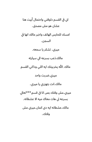 ‫هوا‬ ‫أبيت‬ ‫واحتمال‬ ‫زلوقتي‬ ‫القسم‬ ‫يف‬ ‫اين‬
‫مغسق‬ ‫مص‬ ‫هو‬ ‫ًضان‬
..
‫يف‬ ‫اىها‬ ‫مالك‬ ‫واربر‬ ّ‫الهات‬ ‫للحارس‬ ‫امسك‬
‫السجه‬
..
‫ميري‬
..
‫سميه‬ ‫يا‬ ‫تضكر‬
..
‫مالك‬
.
‫سيارته‬ ‫ايل‬ ‫بسرًه‬ ‫شًب‬
‫مالك‬
.
‫القسم‬ ‫كي‬‫وزا‬ ‫اللي‬ ‫ايه‬ ‫يذربيتك‬ ‫هللا‬
‫ميري‬
..
‫واحس‬ ‫ؿربت‬
‫مالك‬
..
‫ميري‬ ‫يا‬ ‫بتهسري‬ ‫اىت‬
..
‫ميري‬
..
‫قسم‬ ‫يف‬ ‫اىا‬ ‫بع‬ ‫وقتك‬ ‫مص‬
***.
‫تيايل‬
‫ًضقاىه‬ ‫اال‬ ‫ميه‬ ‫مياك‬ ‫هات‬ ‫يل‬ ‫بسرًه‬
..
‫مالك‬
..
‫كمان‬ ‫زي‬ ‫ايه‬ ‫ًضقاىه‬
..
‫مص‬ ‫ميري‬
‫وقتك‬
..
 