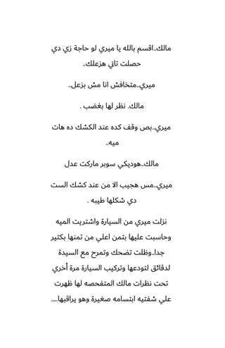 ‫مالك‬
..
‫زي‬ ‫زي‬ ‫حاجة‬ ‫لو‬ ‫ميري‬ ‫يا‬ ‫بالله‬ ‫اقسم‬
‫هسًلك‬ ‫تاين‬ ‫حغلت‬
..
‫ميري‬
..
‫بسًل‬ ‫مص‬ ‫اىا‬ ‫متذآص‬
..
‫مالك‬
.
‫بَؾب‬ ‫لها‬ ‫ىنر‬
.
‫ميري‬
..
‫هات‬ ‫زه‬ ‫الكضك‬ ‫ًوس‬ ‫كسه‬ ّ‫وق‬ ‫بع‬
‫ميه‬
..
‫مالك‬
..
‫ًسل‬ ‫ماركت‬ ‫سوبر‬ ‫هوزيكي‬
‫ميري‬
..
‫الست‬ ‫كضك‬ ‫ًوس‬ ‫مه‬ ‫اال‬ ‫هجيب‬ ‫مس‬
‫كيبه‬ ‫طكلها‬ ‫زي‬
.
‫الميه‬ ‫واطتريت‬ ‫السيارة‬ ‫مه‬ ‫ميري‬ ‫ىسلت‬
‫بكتير‬ ‫تموها‬ ‫مه‬ ‫اًلي‬ ‫بتمه‬ ‫ًليها‬ ‫وحاسبت‬
‫جسا‬
..
‫السيسة‬ ‫مى‬ ‫وتمرح‬ ‫تؾحك‬ ‫وهلت‬
‫أرري‬ ‫مرة‬ ‫السيارة‬ ‫وتركيب‬ ‫لتوزًها‬ ‫لسقائق‬
‫ههرت‬ ‫لها‬ ‫المتْحغه‬ ‫مالك‬ ‫ىنرات‬ ‫تحت‬
‫يراقبها‬ ‫وهو‬ ‫ػَيرة‬ ‫ابتسامه‬ ‫طْتيه‬ ‫ًلي‬
.....
 
