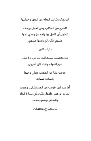 ‫ليه‬
.
‫ببكاء‬
.
‫وحسٓتها‬ ‫ايسيها‬ ‫مه‬ ‫السبله‬ ‫طالت‬
ّ‫وره‬ ‫تجري‬ ‫وهي‬ ‫المكتب‬ ‫مه‬ ‫لتذرج‬
‫ىازوا‬ ‫وًسي‬ ‫ًس‬ ‫راهم‬ ‫بها‬ ‫تلحق‬ ‫أن‬ ‫تحاول‬
‫ًليهم‬ ‫يجيبوا‬ ‫لم‬ ‫ولكه‬ ‫ًليهم‬
..
‫زىيا‬
..
‫زكتور‬
‫يسن‬
..
‫بَؾب‬
.
‫طسيس‬
..
‫مص‬ ‫برة‬ ‫تذرحي‬ ‫اىت‬
‫اررجي‬ ‫تاين‬ ‫وطك‬ ِ‫اطو‬ ‫ًايس‬
‫وجهها‬ ‫وًلي‬ ‫المكتب‬ ‫مه‬ ‫زىيا‬ ‫ررجت‬
‫طماته‬ ‫ابتسامه‬
.
‫المستضْى‬ ‫مه‬ ‫ررجت‬ ‫ليه‬ ‫ًوس‬ ‫أما‬
.
‫وًبرت‬
‫رلْها‬ ّ‫وره‬ ‫القريق‬
...
‫ٓجاه‬ ‫سيارة‬ ‫تأيت‬ ‫ولكه‬
‫بجسم‬ ‫وتتغسم‬
..
ّ‫ره‬
....
‫ليه‬
..
‫بغراخ‬
...
ّ‫رههه‬
..
 