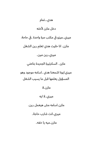 ‫هسي‬
....
‫تمام‬
‫ألرته‬ ‫مازن‬ ‫زرل‬
‫ميري‬
...
‫واحسة‬ ‫مرة‬ ‫مكتب‬ ‫يف‬ ‫ميسو‬
..
‫حاحة‬ ‫يف‬
.
‫مازن‬
..
‫الضَل‬ ‫ريه‬ ‫تيلم‬ ‫هسي‬ ‫رليت‬ ‫اىا‬
‫ميري‬
..
‫ميه‬ ‫ريه‬
..
‫مازن‬
.
‫بتاًتي‬ ‫الجسيسة‬ ‫السكرتيرة‬
‫ميري‬
.
‫هسي‬ ‫اطميوا‬ ‫ايوة‬
..
‫وهو‬ ‫موجوز‬ ‫اسامه‬
‫الضَل‬ ‫يسيب‬ ‫ما‬ ‫قبل‬ ‫ييلمها‬ ‫المسؤول‬
‫مازن‬
..
‫ال‬
‫ميري‬
...
‫ايه‬ ‫ال‬
‫مازن‬
..
‫ريه‬ ‫هييمل‬ ‫مص‬ ‫اسامه‬
..
‫ميري‬
..
‫حاجة‬ ‫طارب‬ ‫اىت‬
..
‫مازن‬
..
‫رْه‬ ‫يا‬ ‫ميه‬
..
 