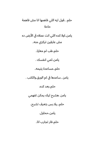 ‫حلم‬
.. .
‫ٓاهمة‬ ‫مص‬ ‫اىا‬ ‫ٓاهمها‬ ‫اللي‬ ‫ايه‬ ‫قول‬
‫حاحة‬
‫يامه‬
..
‫زه‬ ‫األرؼ‬ ‫يف‬ ‫ًماله‬ ‫اىت‬ ‫اللي‬ ‫كسه‬ ‫اوال‬
‫موه‬ ‫تركسي‬ ‫ًارٓيه‬ ‫مص‬
..
‫حلم‬
..
‫ميايا‬ ‫لم‬ ‫كب‬
..
‫يامه‬
..
‫لوْسك‬ ‫لمي‬
.
‫حلم‬
...
‫يتيمه‬ ‫مساًسة‬
..
‫يامه‬
..
‫الورق‬ ‫لم‬ ‫يف‬ ‫ساًسها‬
.
‫والكتب‬
.
‫حلم‬
..
‫كسه‬ ‫بيس‬
.
‫يامه‬
.
‫تْهمي‬ ‫يمكه‬ ‫ليك‬ ‫هضرح‬
‫حلم‬
....
‫يال‬
..
‫تضرح‬ ِ‫بتير‬ ‫بس‬
..
‫يامه‬
..
‫ححاول‬
.
‫حلم‬
..
‫اىا‬ ‫تجارب‬ ‫ٓار‬
..
 