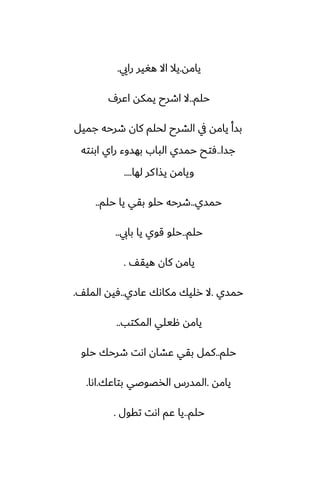 ‫يامه‬
.
‫رايي‬ ‫هَير‬ ‫اال‬ ‫يال‬
.
‫حلم‬
..
ِ‫اًر‬ ‫يمكه‬ ‫اطرح‬ ‫ال‬
‫جميل‬ ‫طرحه‬ ‫كان‬ ‫لحلم‬ ‫الضرح‬ ‫يف‬ ‫يامه‬ ‫بسأ‬
‫جسا‬
..
‫ابوته‬ ‫راي‬ ‫بهسوء‬ ‫الباب‬ ‫حمسي‬ ‫ٓتح‬
‫لها‬ ‫كر‬‫يصا‬ ‫ويامه‬
....
‫حمسي‬
..
‫حلم‬ ‫يا‬ ‫بقي‬ ‫حلو‬ ‫طرحه‬
..
‫حلم‬
..
‫بايب‬ ‫يا‬ ‫قوي‬ ‫حلو‬
..
ّ‫هيق‬ ‫كان‬ ‫يامه‬
.
‫حمسي‬
.
‫ًازي‬ ‫مكاىك‬ ‫رليك‬ ‫ال‬
..
ّ‫المل‬ ‫ٓيه‬
.
‫المكتب‬ ‫هيلي‬ ‫يامه‬
..
‫حلم‬
..
‫حلو‬ ‫طرحك‬ ‫اىت‬ ‫ًضان‬ ‫بقي‬ ‫كمل‬
‫يامه‬
.
‫بتاًك‬ ‫الذغوػي‬ ‫المسرس‬
.
‫اىا‬
.
‫حلم‬
..
‫تقول‬ ‫اىت‬ ‫ًم‬ ‫يا‬
.
 