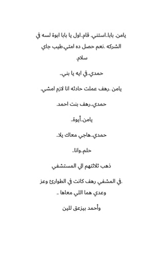 ‫يامه‬
.
‫بابا‬
..
‫استوي‬
.
‫قام‬
..
‫يف‬ ‫لسه‬ ‫ابوة‬ ‫بابا‬ ‫يا‬ ‫اول‬
‫الضركه‬
.
‫امتي‬ ‫زه‬ ‫حغل‬ ‫ىيم‬
.
‫جاي‬ ‫كيب‬
‫سالم‬
.
‫حمسي‬
..
‫بوي‬ ‫يا‬ ‫ايه‬ ‫يف‬
..
‫يامه‬
.
‫امضي‬ ‫الزم‬ ‫اىا‬ ‫حازثه‬ ‫ًملت‬ ّ‫ره‬
.
‫حمسي‬
..
‫احمس‬ ‫بوت‬ ّ‫ره‬
.
‫يامه‬
..
‫أيوة‬
..
‫حمسي‬
..
‫يال‬ ‫مياك‬ ‫هاجي‬
..
‫حلم‬
..
‫واىا‬
..
‫المستضْي‬ ‫ايل‬ ‫ثالثتهم‬ ‫شهب‬
.
‫وًس‬ ‫القوارئ‬ ‫يف‬ ‫كاىت‬ ّ‫ره‬ ‫المضْي‬ ‫يف‬
‫مياها‬ ‫اللي‬ ‫هما‬ ‫وًسي‬
..
‫لليه‬ ‫بيسًق‬ ‫وأحمس‬
 