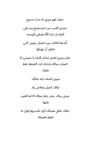 ‫بسموو‬ ‫حسث‬ ‫ما‬ ‫ميري‬ ‫لهم‬ ‫حقت‬
‫احمس‬ ‫مه‬ ‫اقترب‬ ‫حمسي‬
.
‫ًلي‬ ‫يسه‬ ‫وؿى‬
‫كتْه‬
..
‫كويسه‬ ‫هتبقي‬ ‫هللا‬ ‫طاء‬ ‫ان‬
..
‫ىرميه‬ ‫احؾان‬ ‫بيه‬ ‫ٓكاىت‬ ‫هوا‬ ‫أما‬
.
‫التي‬
‫تهسئها‬ ‫أن‬ ‫تذاول‬
..
‫مازن‬
..
‫حبيبتي‬ ‫يا‬ ‫قلبك‬ ‫ًضان‬ ‫اهسي‬ ‫ميري‬
..
‫اىا‬
‫ُلف‬ ‫الؾَف‬ ‫اىت‬ ‫يارسك‬ ‫بمالك‬ ‫اتغلت‬
‫ًليك‬
.
‫ميري‬
..
‫بمالك‬ ‫ليه‬ ‫اتغلت‬
.
‫مالك‬
.
‫يال‬ ‫ورالظ‬ ‫اتغل‬
..
‫ببكاء‬ ‫ميري‬
..
‫اكمه‬ ‫لما‬ ‫اال‬ ‫مياك‬ ‫جايه‬ ‫مص‬
‫ًليها‬
..
‫مالك‬
.
‫ما‬ ‫واول‬ ‫تكسريها‬ ‫ازايس‬ ‫هجبلك‬ ‫تيايل‬
‫هجيبك‬ ‫تْوق‬
.
 
