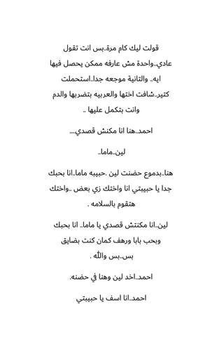 ‫مرة‬ ‫كام‬ ‫ليك‬ ‫قولت‬
..
‫تقول‬ ‫اىت‬ ‫بس‬
‫ًازي‬
..
‫ٓيها‬ ‫يحغل‬ ‫ممكه‬ ‫ًارٓه‬ ‫مص‬ ‫واحسة‬
‫ايه‬
..
‫جسا‬ ‫موجيه‬ ‫والتاىية‬
..
‫استحملت‬
‫كتير‬
..
‫والسم‬ ‫بتؾربها‬ ‫واليربيه‬ ‫ارتها‬ ‫طآت‬
‫ًليها‬ ‫بتكمل‬ ‫واىت‬
..
‫احمس‬
..
‫قغسي‬ ‫مكوص‬ ‫اىا‬ ‫هوا‬
....
‫ليه‬
..
‫ماما‬
..
‫هوا‬
..
‫ليه‬ ‫حؾوت‬ ‫بسموو‬
.
‫ماما‬ ‫حبيبه‬
..
‫بحبك‬ ‫اىا‬
‫بيؽ‬ ‫زي‬ ‫وارتك‬ ‫اىا‬ ‫حبيبتي‬ ‫يا‬ ‫جسا‬
..
‫وارتك‬
‫بالسالمه‬ ‫هتقوم‬
.
‫ليه‬
..
‫ماما‬ ‫يا‬ ‫قغسي‬ ‫مكوتص‬ ‫اىا‬
..
‫بحبك‬ ‫اىا‬
‫بؾايق‬ ‫كوت‬ ‫كمان‬ ّ‫وره‬ ‫بابا‬ ‫وبحب‬
‫بس‬
..
‫وهللا‬ ‫بس‬
.
‫احمس‬
..
‫حؾوه‬ ‫يف‬ ‫وهوا‬ ‫ليه‬ ‫ارس‬
.
‫احمس‬
..
‫حبيبتي‬ ‫يا‬ ّ‫اس‬ ‫اىا‬
 