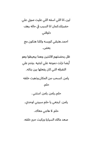 ‫ليه‬
...
‫ًلي‬ ‫ػويت‬ ‫ًليت‬ ‫اللي‬ ‫اسْه‬ ‫اللي‬ ‫اىا‬
‫حؾرتك‬
.
ّ‫ره‬ ‫حاله‬ ‫يف‬ ‫السبب‬ ‫اىا‬ ‫كمان‬
‫زلوقتي‬
‫احمس‬
..
‫مى‬ ‫هوكون‬ ‫وكلوا‬ ‫كويسه‬ ‫هتبقي‬
‫بيؽ‬
..
‫وهو‬ ‫بيييقوا‬ ‫وهما‬ ‫االثوتيه‬ ‫يحؾوتهم‬ ‫هل‬
‫ابوتيه‬ ‫ًلي‬ ‫زموًه‬ ‫ىسلت‬ ‫أيؾا‬
..
‫ًلي‬ ‫وىسم‬
‫بواته‬ ‫بيه‬ ‫يْيلها‬ ‫كان‬ ‫التي‬ ‫التْرقه‬
..
‫يامه‬
.
‫المكان‬ ‫مه‬ ‫اىسحب‬
.
‫رلْه‬ ‫وشهبت‬
‫حلم‬
.
‫حلم‬
...
‫يامه‬
.
‫يامه‬
.
‫استوي‬
.
‫يامه‬
..
‫لوحسي‬ ‫سبيوي‬ ‫حلم‬ ‫يا‬ ‫ارجيي‬
..
‫حلم‬
.
‫مياك‬ ‫هاجي‬ ‫ال‬
..
‫رلْه‬ ‫حرم‬ ‫وركبت‬ ‫السيارة‬ ‫مالك‬ ‫ػيس‬
.
 