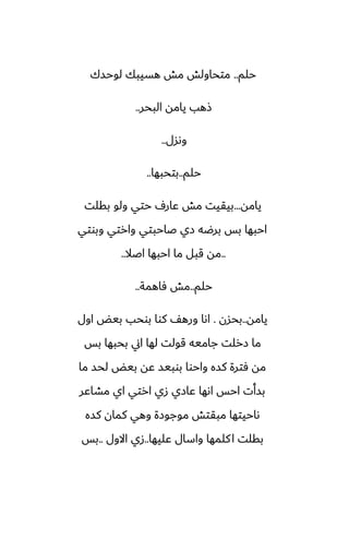 ‫حلم‬
..
‫لوحسك‬ ‫هسيبك‬ ‫مص‬ ‫متحاولص‬
‫البحر‬ ‫يامه‬ ‫شهب‬
..
‫وىسل‬
..
‫حلم‬
..
‫بتحبها‬
..
‫يامه‬
...
‫بقلت‬ ‫ولو‬ ‫حتي‬ ِ‫ًار‬ ‫مص‬ ‫بيقيت‬
‫وبوتي‬ ‫وارتي‬ ‫ػاحبتي‬ ‫زي‬ ‫برؿه‬ ‫بس‬ ‫احبها‬
..
‫اػال‬ ‫احبها‬ ‫ما‬ ‫قبل‬ ‫مه‬
..
‫حلم‬
..
‫ٓاهمة‬ ‫مص‬
..
‫يامه‬
..
‫بحسن‬
.
‫اول‬ ‫بيؽ‬ ‫بوحب‬ ‫كوا‬ ّ‫وره‬ ‫اىا‬
‫بس‬ ‫بحبها‬ ‫اين‬ ‫لها‬ ‫قولت‬ ‫جاميه‬ ‫زرلت‬ ‫ما‬
‫ما‬ ‫لحس‬ ‫بيؽ‬ ‫ًه‬ ‫بوبيس‬ ‫واحوا‬ ‫كسه‬ ‫ٓترة‬ ‫مه‬
‫مضاًر‬ ‫اي‬ ‫ارتي‬ ‫زي‬ ‫ًازي‬ ‫اىها‬ ‫احس‬ ‫بسأت‬
‫كسه‬ ‫كمان‬ ‫وهي‬ ‫موجوزة‬ ‫مبقتص‬ ‫ىاحيتها‬
‫ًليها‬ ‫واسال‬ ‫كلمها‬‫ا‬ ‫بقلت‬
..
‫االول‬ ‫زي‬
..
‫بس‬
 