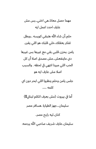 ‫مياىا‬ ‫حغل‬ ‫مهما‬
..
‫ارتي‬ ‫هي‬
...
‫مص‬ ‫بس‬
‫ايه‬ ‫اًمل‬ ‫احسز‬ ِ‫ًار‬
‫حلم‬
..
‫كويسه‬ ‫هتبقي‬ ‫هللا‬ ‫طاء‬ ‫أن‬
...
‫وبقل‬
‫بيقلك‬ ‫تْكر‬
..
‫يقرر‬ ‫اللي‬ ‫هو‬ ‫قلبك‬ ‫رلي‬
..
‫يامه‬
.
‫بحسن‬
..
‫ُيرها‬ ‫بس‬ ‫ُيرها‬ ‫مى‬ ‫بقي‬ ‫قلبي‬
‫مايوْيص‬ ‫زي‬
...
‫كل‬ ‫أن‬ ‫اػال‬ ‫مغسق‬ ‫مص‬
‫لحنه‬ ‫يف‬ ‫اىتهي‬ ‫مبيوا‬ ‫اللي‬ ‫الحب‬
.
‫والسبب‬
‫هو‬ ‫ايه‬ ِ‫ًار‬ ‫مص‬ ‫اػال‬
‫اي‬ ‫زون‬ ‫ابحر‬ ‫اللي‬ ‫يونروا‬ ‫وحلم‬ ‫يامه‬ ‫جلس‬
‫كلمه‬
.......
‫بيروت‬ ‫يف‬ ‫أما‬
(
‫لبواين‬ ‫اتكلم‬ ِ‫بير‬ ‫مص‬
�
)
‫سليمان‬
....
‫القيارة‬ ‫جهس‬
.
‫مغر‬ ‫هسآر‬
‫كوان‬
..
‫مغر‬ ‫رايح‬ ‫ليه‬
..
‫سليمان‬
..
‫يرحمه‬ ‫هللا‬ ‫ػاحبي‬ ّ‫طري‬ ِ‫ًار‬
.
 