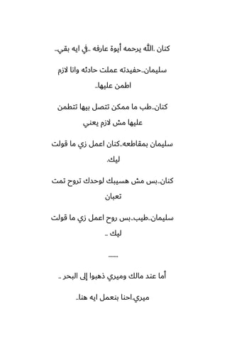 ‫كوان‬
.
‫ًارٓه‬ ‫أيوة‬ ‫يرحمه‬ ‫هللا‬
..
‫بقي‬ ‫ايه‬ ‫يف‬
..
‫سليمان‬
..
‫الزم‬ ‫واىا‬ ‫حازثه‬ ‫ًملت‬ ‫حْيسته‬
‫ًليها‬ ‫اكمه‬
..
‫كوان‬
..
‫تتقمه‬ ‫بيها‬ ‫تتغل‬ ‫ممكه‬ ‫ما‬ ‫كب‬
‫ييوي‬ ‫الزم‬ ‫مص‬ ‫ًليها‬
‫بمقاكيه‬ ‫سليمان‬
..
‫قولت‬ ‫ما‬ ‫زي‬ ‫اًمل‬ ‫كوان‬
‫ليك‬
.
‫كوان‬
..
‫تمت‬ ‫تروح‬ ‫لوحسك‬ ‫هسيبك‬ ‫مص‬ ‫بس‬
‫تيبان‬
‫سليمان‬
..
‫كيب‬
..
‫قولت‬ ‫ما‬ ‫زي‬ ‫اًمل‬ ‫روح‬ ‫بس‬
‫ليك‬
..
.......
‫البحر‬ ‫إىل‬ ‫شهبوا‬ ‫وميري‬ ‫مالك‬ ‫ًوس‬ ‫أما‬
..
‫ميري‬
.
‫هوا‬ ‫ايه‬ ‫بويمل‬ ‫احوا‬
..
 