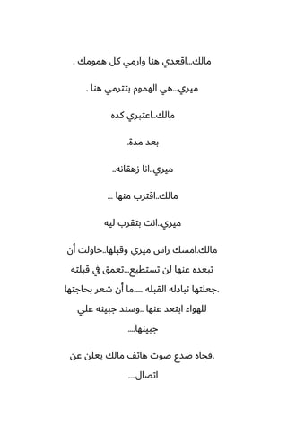 ‫مالك‬
...
‫همومك‬ ‫كل‬ ‫وارمي‬ ‫هوا‬ ‫اقيسي‬
.
‫ميري‬
...
‫هوا‬ ‫بتترمي‬ ‫الهموم‬ ‫هي‬
.
‫مالك‬
..
‫كسه‬ ‫اًتبري‬
‫مسة‬ ‫بيس‬
.
‫ميري‬
..
‫زهقاىه‬ ‫اىا‬
..
‫مالك‬
..
‫موها‬ ‫اقترب‬
...
‫ميري‬
..
‫ليه‬ ‫بتقرب‬ ‫اىت‬
‫مالك‬
.
‫وقبلها‬ ‫ميري‬ ‫راس‬ ‫امسك‬
..
‫أن‬ ‫حاولت‬
‫تستقيى‬ ‫له‬ ‫ًوها‬ ‫تبيسه‬
...
‫قبلته‬ ‫يف‬ ‫تيمق‬
.
‫القبله‬ ‫تبازله‬ ‫جيلتها‬
.....
‫بحاجتها‬ ‫طير‬ ‫أن‬ ‫ما‬
‫ًوها‬ ‫ابتيس‬ ‫للهواء‬
..
‫ًلي‬ ‫جبيوه‬ ‫وسوس‬
‫جبيوها‬
....
.
‫ًه‬ ‫ييله‬ ‫مالك‬ ّ‫هات‬ ‫ػوت‬ ‫ػسو‬ ‫ٓجاه‬
‫اتغال‬
....
 