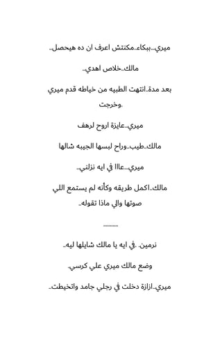 ‫ميري‬
...
‫ببكاء‬
..
‫هيحغل‬ ‫زه‬ ‫ان‬ ِ‫اًر‬ ‫مكوتص‬
..
‫مالك‬
..
‫اهسي‬ ‫رالظ‬
..
‫مسة‬ ‫بيس‬
..
‫ميري‬ ‫قسم‬ ‫رياكه‬ ‫مه‬ ‫القبيه‬ ‫اىتهت‬
.
‫وررجت‬
‫ميري‬
..
ّ‫لره‬ ‫اروح‬ ‫ًايسة‬
‫مالك‬
..
‫كيب‬
..
‫طالها‬ ‫الجيبه‬ ‫لبسها‬ ‫وراح‬
‫ميري‬
...
‫ىسلوي‬ ‫ايه‬ ‫يف‬ ‫ًااا‬
..
‫مالك‬
..
‫اللي‬ ‫يستمى‬ ‫لم‬ ‫وكأىه‬ ‫كريقه‬ ‫كمل‬‫ا‬
‫تقوله‬ ‫ماشا‬ ‫وايل‬ ‫ػوتها‬
..
...........
‫ىرميه‬
. .
‫ليه‬ ‫طايلها‬ ‫مالك‬ ‫يا‬ ‫ايه‬ ‫يف‬
..
‫كرسي‬ ‫ًلي‬ ‫ميري‬ ‫مالك‬ ‫وؿى‬
.
‫ميري‬
..
‫واتذيقت‬ ‫جامس‬ ‫رجلي‬ ‫يف‬ ‫زرلت‬ ‫ازازة‬
..
 