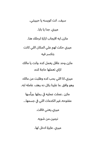 ّ‫سي‬
..
‫حبيبتي‬ ‫يا‬ ‫كويسه‬ ‫اىت‬
..
‫ميري‬
.
‫بابا‬ ‫يا‬ ‫جسا‬
..
‫مازن‬
..
‫هوا‬ ‫لرحلك‬ ‫ازازة‬ ‫االيجاب‬ ‫ايه‬
..
‫كاىت‬ ‫اللي‬ ‫المكان‬ ‫ًلي‬ ‫لهم‬ ‫حكت‬ ‫ميري‬
‫ٓيه‬ ‫بتكسر‬
‫مازن‬
..
‫كسه‬ ‫ييمل‬ ‫ًاقل‬ ‫وحس‬
.
‫مالك‬ ‫يا‬ ‫واىت‬
‫كسه‬ ‫حاجة‬ ‫تيملها‬ ‫ازاي‬
.
‫ميري‬
..
‫مالك‬ ‫مه‬ ‫وكلبت‬ ‫كسه‬ ‫بحب‬ ‫اللي‬ ‫اىا‬
‫وآق‬ ‫وهو‬
.
ّ‫ره‬ ‫زه‬ ‫بكل‬ ‫ًليوا‬ ‫ما‬
.
‫ابه‬ ‫ًامله‬
..
‫مازن‬
..
‫رجلها‬ ‫يف‬ ‫ًمليه‬ ‫ًملت‬
.
‫ورأسها‬
‫مْتوحه‬
..
‫جسمها‬ ‫يف‬ ‫اللي‬ ‫الكسمات‬ ‫ُير‬
....
‫ميري‬
..
‫ٓاقت‬ ‫ييوي‬
.
‫ىرميه‬
..
‫طويه‬ ‫مه‬
.
‫ميري‬
.
‫لها‬ ‫ازرل‬ ‫ًايسة‬
..
 