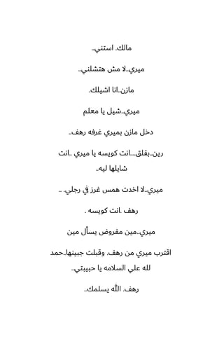 ‫مالك‬
.
‫استوي‬
..
‫ميري‬
..
‫هتضلوي‬ ‫مص‬ ‫ال‬
..
‫مازن‬
..
‫اطيلك‬ ‫اىا‬
.
‫ميري‬
..
‫ميلم‬ ‫يا‬ ‫طيل‬
ّ‫ره‬ ‫ُرٓه‬ ‫بميري‬ ‫مازن‬ ‫زرل‬
..
‫ريه‬
..
‫بقلق‬
....
‫ميري‬ ‫يا‬ ‫كويسه‬ ‫اىت‬
..
‫اىت‬
‫ليه‬ ‫طايلها‬
..
‫ميري‬
..
‫رجلي‬ ‫يف‬ ‫ُرز‬ ‫همس‬ ‫ارست‬ ‫ال‬
.. .
ّ‫ره‬
.
‫كويسه‬ ‫اىت‬
.
‫ميري‬
..
‫ميه‬ ‫يسأل‬ ‫مْروؼ‬ ‫ميه‬
ّ‫ره‬ ‫مه‬ ‫ميري‬ ‫اقترب‬
.
‫جبيوها‬ ‫وقبلت‬
..
‫حمس‬
‫حبيبتي‬ ‫يا‬ ‫السالمه‬ ‫ًلي‬ ‫لله‬
..
ّ‫ره‬
.
‫يسلمك‬ ‫هللا‬
..
 
