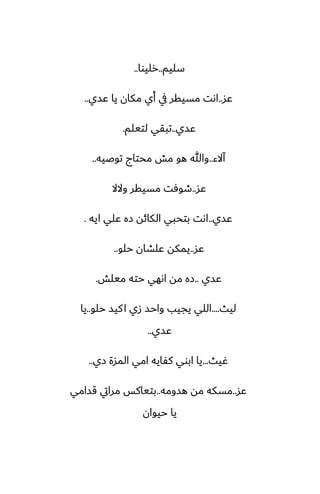 ‫سليم‬
..
‫رليوا‬
..
‫ًس‬
..
‫ًسي‬ ‫يا‬ ‫مكان‬ ‫أي‬ ‫يف‬ ‫مسيقر‬ ‫اىت‬
..
‫ًسي‬
..
‫لتيلم‬ ‫تبقي‬
.
‫آالء‬
..
‫توػيه‬ ‫محتاج‬ ‫مص‬ ‫هو‬ ‫وهللا‬
..
‫ًس‬
..
‫والال‬ ‫مسيقر‬ ‫طوٓت‬
‫ًسي‬
..
‫ايه‬ ‫ًلي‬ ‫زه‬ ‫الكائه‬ ‫بتحبي‬ ‫اىت‬
.
‫ًس‬
..
‫حلو‬ ‫ًلضان‬ ‫يمكه‬
..
‫ًسي‬
..
‫ميلص‬ ‫حته‬ ‫اىهي‬ ‫مه‬ ‫زه‬
.
‫ليث‬
....
‫حلو‬ ‫كيس‬‫ا‬ ‫زي‬ ‫واحس‬ ‫يجيب‬ ‫اللي‬
..
‫يا‬
‫ًسي‬
..
‫ُيث‬
...
‫زي‬ ‫المسة‬ ‫امي‬ ‫كْايه‬ ‫ابوي‬ ‫يا‬
..
‫ًس‬
..
‫هسومه‬ ‫مه‬ ‫مسكه‬
..
‫قسامي‬ ‫مرايت‬ ‫بتياكس‬
‫حيوان‬ ‫يا‬
 