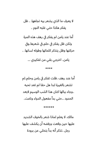 ‫تجاهها‬ ‫بيه‬ ‫يضير‬ ‫الصي‬ ‫ما‬ ِ‫يير‬ ‫ال‬
.. .
‫هل‬
‫الووم‬ ‫ُلبه‬ ‫حتي‬ ‫هكصا‬ ‫يْكر‬
..
‫المرة‬ ‫هصه‬ ّ‫ره‬ ‫يف‬ ‫يْكر‬ ‫لم‬ ‫يامه‬ ‫ًوس‬ ‫أما‬
‫حلم‬ ‫يف‬ ‫يْكر‬ ‫هل‬ ‫ولكه‬
..
‫طيرها‬ ‫يف‬
..
‫ويف‬
‫لساىها‬ ‫وكوله‬ ‫كلماتها‬ ‫يتصكر‬ ‫وهل‬ ‫حركتها‬
.. .
‫يامه‬
..
‫تْكيري‬ ‫مه‬ ‫بقي‬ ‫اررجي‬
....
****
ّ‫ره‬ ‫ًوس‬ ‫أما‬
.
‫وحلم‬ ‫يامه‬ ‫يف‬ ‫تْكر‬ ‫هلت‬
..
‫لم‬
‫تحبه‬ ‫تيس‬ ‫لم‬ ‫حقا‬ ‫هل‬ ‫ابسا‬ ‫بالَيرة‬ ‫تضير‬
..
‫البيس‬ ‫الوسيم‬ ‫الضب‬ ‫هصا‬ ‫كوان‬ ‫ببالها‬ ‫وجاء‬
‫الحسوز‬
...
‫وىامت‬ ‫السواء‬ ‫مْيول‬ ‫بسأ‬ ‫حتي‬
..
******
‫مالك‬
.
‫الضسيس‬ ِ‫بالذو‬ ‫طير‬ ‫لماشا‬ ‫ييلم‬ ‫ال‬
‫ًليها‬ ّ‫يكض‬ ‫أن‬ ‫ورٓؾه‬ ‫وقيت‬ ‫حيه‬ ‫ًليها‬
‫رجل‬
..
‫بروزة‬ ‫ًه‬ ‫بتذلي‬ ‫بسأ‬ ‫أىه‬ ‫تصكر‬
 