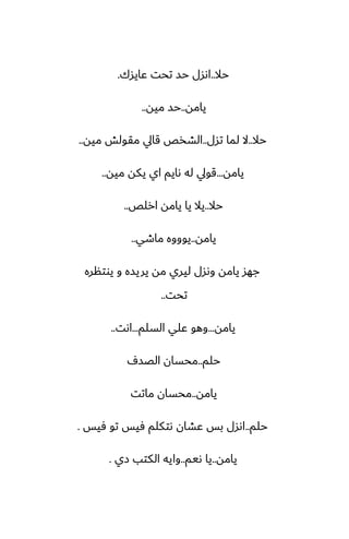 ‫حال‬
..
‫ًايسك‬ ‫تحت‬ ‫حس‬ ‫اىسل‬
.
‫يامه‬
..
‫ميه‬ ‫حس‬
..
‫حال‬
..
‫تسل‬ ‫لما‬ ‫ال‬
..
‫ميه‬ ‫مقولص‬ ‫قايل‬ ‫الضذع‬
..
‫يامه‬
...
‫ميه‬ ‫يكه‬ ‫اي‬ ‫ىايم‬ ‫له‬ ‫قويل‬
..
‫حال‬
..
‫ارلع‬ ‫يامه‬ ‫يا‬ ‫يال‬
..
‫يامه‬
..
‫ماطي‬ ‫يوووه‬
..
‫يوتنره‬ ‫و‬ ‫يريسه‬ ‫مه‬ ‫ليري‬ ‫وىسل‬ ‫يامه‬ ‫جهس‬
‫تحت‬
..
‫يامه‬
...
‫السلم‬ ‫ًلي‬ ‫وهو‬
...
‫اىت‬
..
‫حلم‬
..
ِ‫الغس‬ ‫محسان‬
‫يامه‬
..
‫ماتت‬ ‫محسان‬
‫حلم‬
..
‫ٓيس‬ ‫تو‬ ‫ٓيس‬ ‫ىتكلم‬ ‫ًضان‬ ‫بس‬ ‫اىسل‬
.
‫يامه‬
..
‫ىيم‬ ‫يا‬
..
‫زي‬ ‫الكتب‬ ‫وايه‬
.
 